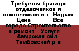 Требуется бригада отделочников и плиточников в г. Надым › Цена ­ 1 000 - Все города Строительство и ремонт » Услуги   . Амурская обл.,Тамбовский р-н